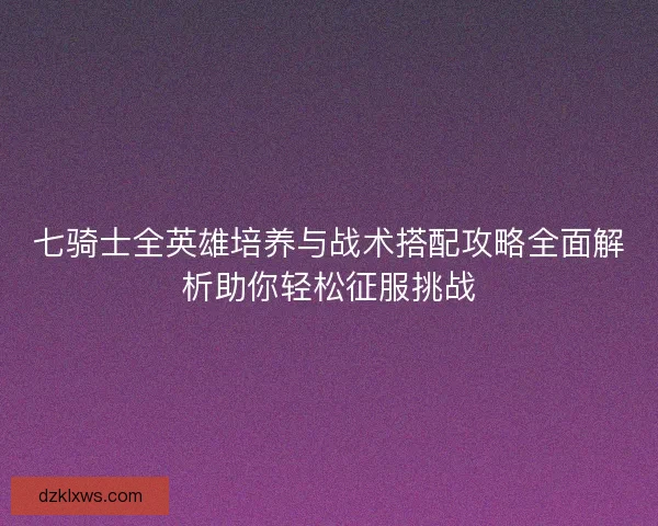 七骑士全英雄培养与战术搭配攻略全面解析助你轻松征服挑战