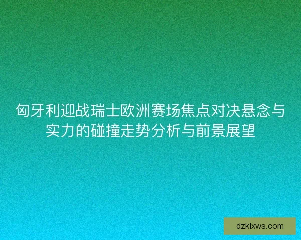 匈牙利迎战瑞士欧洲赛场焦点对决悬念与实力的碰撞走势分析与前景展望