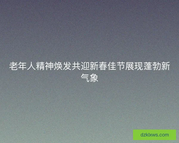 老年人精神焕发共迎新春佳节展现蓬勃新气象