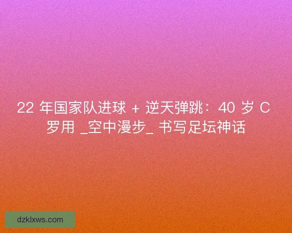 22 年国家队进球 + 逆天弹跳：40 岁 C 罗用 _空中漫步_ 书写足坛神话